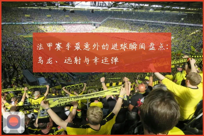 法甲赛季最意外的进球瞬间盘点：乌龙、远射与幸运弹