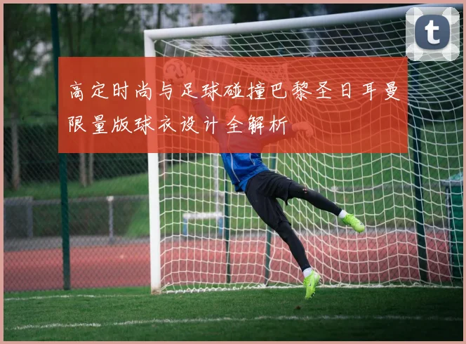 高定时尚与足球碰撞巴黎圣日耳曼限量版球衣设计全解析